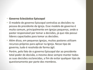 • Governo Eclesiástico Episcopal
• O modelo de governo Episcopal centraliza as decisões na
pessoa do presidente da Igreja. Esse modelo de governo é
muito comum, principalmente em Igrejas pequenas, onde o
pastor responsável por tomar a decisões, já que não possui
líderes capacitados para tomar as decisões.
• Além disso, em pequenas Igrejas, muitos pastores utilizam
recursos próprios para aplicar na Igreja. Nesse tipo de
governo, tudo é resolvido de forma ágil.
• Porém, pelo fato de o governo Episcopal dar ao presidente
total poder de decisão, o mesmo deve sempre manter todas
as suas decisões esclarecidas, a fim de evitar qualquer tipo de
questionamento por parte dos membros.
 