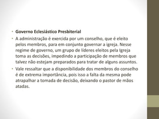 • Governo Eclesiástico Presbiterial
• A administração é exercida por um conselho, que é eleito
pelos membros, para em conjunto governar a igreja. Nesse
regime de governo, um grupo de líderes eleitos pela Igreja
toma as decisões, impedindo a participação de membros que
talvez não estejam preparados para tratar de alguns assuntos.
• Vale ressaltar que a disponibilidade dos membros do conselho
é de extrema importância, pois isso a falta da mesma pode
atrapalhar a tomada de decisão, deixando o pastor de mãos
atadas.
 