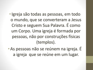 •Igreja são todas as pessoas, em todo
o mundo, que se converteram a Jesus
Cristo e seguem Sua Palavra. É como
um Corpo. Uma igreja é formada por
pessoas, não por construções físicas
(templos).
•As pessoas não se reúnem na igreja. É
a igreja que se reúne em um lugar.
 