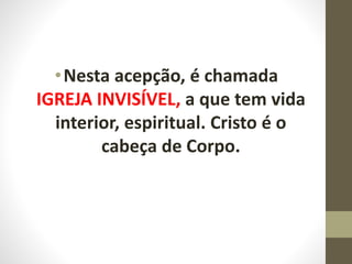 •Nesta acepção, é chamada
IGREJA INVISÍVEL, a que tem vida
interior, espiritual. Cristo é o
cabeça de Corpo.
 