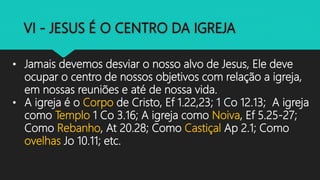 • Jamais devemos desviar o nosso alvo de Jesus, Ele deve
ocupar o centro de nossos objetivos com relação a igreja,
em nossas reuniões e até de nossa vida.
• A igreja é o Corpo de Cristo, Ef 1.22,23; 1 Co 12.13; A igreja
como Templo 1 Co 3.16; A igreja como Noiva, Ef 5.25-27;
Como Rebanho, At 20.28; Como Castiçal Ap 2.1; Como
ovelhas Jo 10.11; etc.
 