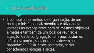 • É composta no sentido de organização, de um
pastor, ministério local, membros e atividades
voltadas ao evangelismo, com os mesmos objetivos
e metas e também de um local de reunião e
atuação. Cada congregação tem seus costumes
litúrgicos, porém, suas doutrinas devem ser
baseadas na Bíblia, casos contrários, serão
considerados hereges e seitas.
 