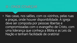 • Nas casas, nos salões, com os vizinhos, pelas ruas
e praças, onde houver disponibilidade. A igreja
deve ser composta por pessoas libertas e
compromissadas com o evangelho de Cristo, com
uma liderança que conheça a Bíblia e as Leis da
Nação e tenham facilidade de oratória!
 