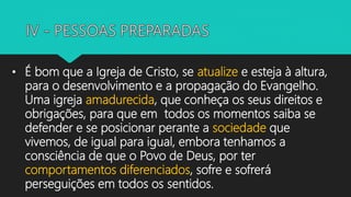• É bom que a Igreja de Cristo, se atualize e esteja à altura,
para o desenvolvimento e a propagação do Evangelho.
Uma igreja amadurecida, que conheça os seus direitos e
obrigações, para que em todos os momentos saiba se
defender e se posicionar perante a sociedade que
vivemos, de igual para igual, embora tenhamos a
consciência de que o Povo de Deus, por ter
comportamentos diferenciados, sofre e sofrerá
perseguições em todos os sentidos.
 
