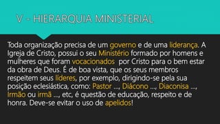 Toda organização precisa de um governo e de uma liderança. A
Igreja de Cristo, possui o seu Ministério formado por homens e
mulheres que foram vocacionados por Cristo para o bem estar
da obra de Deus. É de boa vista, que os seus membros
respeitem seus líderes, por exemplo, dirigindo-se pela sua
posição eclesiástica, como: Pastor ..., Diácono ..., Diaconisa ...,
Irmão ou irmã ..., etc, é questão de educação, respeito e de
honra. Deve-se evitar o uso de apelidos!
 