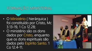 • O Ministério ( hierárquica )
foi constituído por Cristo, Mc
3.13-19, 1 Co 12.28;
• O ministério são os dons
dados por Cristo, enquanto
que os dons espirituais são
dados pelo Espírito Santo. 1
Co 12.4-11.
 
