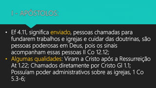 • Ef 4.11, significa enviado, pessoas chamadas para
fundarem trabalhos e igrejas e cuidar das doutrinas, são
pessoas poderosas em Deus, pois os sinais
acompanham essas pessoas II Co 12.12;
• Algumas qualidades: Viram a Cristo após a Ressurreição
At 1.22; Chamados diretamente por Cristo Gl 1.1;
Possuíam poder administrativos sobre as igrejas, 1 Co
5.3-6;
 