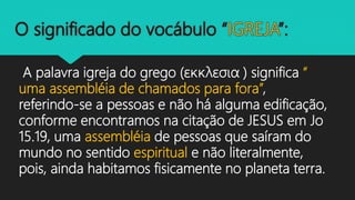A palavra igreja do grego (εκκλεσια ) significa “
uma assembléia de chamados para fora”,
referindo-se a pessoas e não há alguma edificação,
conforme encontramos na citação de JESUS em Jo
15.19, uma assembléia de pessoas que saíram do
mundo no sentido espiritual e não literalmente,
pois, ainda habitamos fisicamente no planeta terra.
 