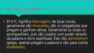• Ef 4.11, Significa Mensageiro de boas novas,
geralmente são itinerantes, são os pregadores que
pregam e ganham almas. Geralmente os sinais os
acompanham, pois são usados com poder através
da palavra e dons espirituais. Eles não administram
igrejas, apenas pregam a palavra e vão para outras
localidades;
 