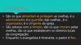 • São os que alimentam e protegem as ovelhas, é o
administrador, é o guardião das ovelhas , é o
organizador, é o dirigente da igreja.
• São zelosos com o templo, são os que choram pelas
ovelhas, são os que estabelecem os obreiros locais
da congregação;
• Enquanto o evangelista é itinerante, o pastor é fixo.
 