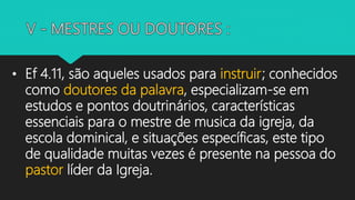 • Ef 4.11, são aqueles usados para instruir; conhecidos
como doutores da palavra, especializam-se em
estudos e pontos doutrinários, características
essenciais para o mestre de musica da igreja, da
escola dominical, e situações específicas, este tipo
de qualidade muitas vezes é presente na pessoa do
pastor líder da Igreja.
 