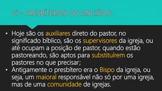 • Hoje são os auxiliares direto do pastor, no
significado bíblico, são os supervisores da igreja, ou
até ocupam a posição de pastor, quando estão
pastoreando, são aptos para substituírem os
pastores no que precisar;
• Antigamente o presbítero era o Bispo da igreja, ou
seja, um maioral responsável não só por uma igreja,
mas de uma comunidade de igrejas.
 