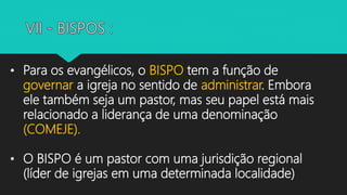 • Para os evangélicos, o BISPO tem a função de
governar a igreja no sentido de administrar. Embora
ele também seja um pastor, mas seu papel está mais
relacionado a liderança de uma denominação
(COMEJE).
• O BISPO é um pastor com uma jurisdição regional
(líder de igrejas em uma determinada localidade)
 