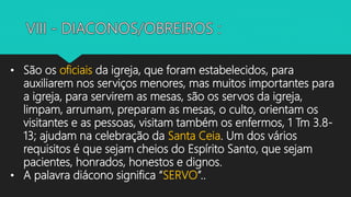 • São os oficiais da igreja, que foram estabelecidos, para
auxiliarem nos serviços menores, mas muitos importantes para
a igreja, para servirem as mesas, são os servos da igreja,
limpam, arrumam, preparam as mesas, o culto, orientam os
visitantes e as pessoas, visitam também os enfermos, 1 Tm 3.8-
13; ajudam na celebração da Santa Ceia. Um dos vários
requisitos é que sejam cheios do Espírito Santo, que sejam
pacientes, honrados, honestos e dignos.
• A palavra diácono significa “SERVO”..
 