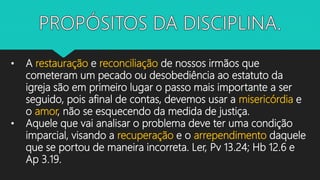 • A restauração e reconciliação de nossos irmãos que
cometeram um pecado ou desobediência ao estatuto da
igreja são em primeiro lugar o passo mais importante a ser
seguido, pois afinal de contas, devemos usar a misericórdia e
o amor, não se esquecendo da medida de justiça.
• Aquele que vai analisar o problema deve ter uma condição
imparcial, visando a recuperação e o arrependimento daquele
que se portou de maneira incorreta. Ler, Pv 13.24; Hb 12.6 e
Ap 3.19.
 