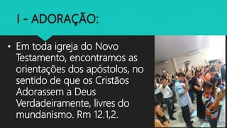 • Em toda igreja do Novo
Testamento, encontramos as
orientações dos apóstolos, no
sentido de que os Cristãos
Adorassem a Deus
Verdadeiramente, livres do
mundanismo. Rm 12.1,2.
 