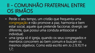 • Perde o seu tempo, um cristão que frequenta uma
congregação e não promove a paz, harmonia e bem
estar social, aquele que pretende faccionar, divergir, ser
diferente, que possui uma conduta antissocial e
individual;
• uma igreja só é igreja, quando os seus congregados e
membros concorrem ao bem comum e buscam os
mesmos objetivos. Como está escrito em Jo 2.9,10,11 e
1,7;
 