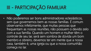 • Não poderemos ser bons administradores eclesiásticos,
sem que governemos bem as nossas famílias. É comum
observamos infelizmente, que muitas pessoas que
frequentam as nossas reuniões, não possuem o devido zelo
com a sua família. Quando um homem e mulher têm o
controle de seu lar, será sem sombra de dúvida um bom
membro e obreiro, devemos ter em mente que a nossa
casa, também é, uma igreja ou que a nossa comunhão
começa no lar.
 