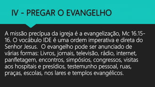 A missão precípua da igreja é a evangelização, Mc 16.15-
16. O vocábulo IDE é uma ordem imperativa e direta do
Senhor Jesus. O evangelho pode ser anunciado de
várias formas: Livros, jornais, televisão, rádio, internet,
panfletagem, encontros, simpósios, congressos, visitas
aos hospitais e presídios, testemunho pessoal, ruas,
praças, escolas, nos lares e templos evangélicos.
 