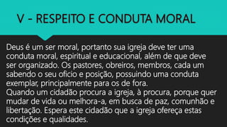 Deus é um ser moral, portanto sua igreja deve ter uma
conduta moral, espiritual e educacional, além de que deve
ser organizado. Os pastores, obreiros, membros, cada um
sabendo o seu oficio e posição, possuindo uma conduta
exemplar, principalmente para os de fora.
Quando um cidadão procura a igreja, à procura, porque quer
mudar de vida ou melhora-a, em busca de paz, comunhão e
libertação. Espera este cidadão que a igreja ofereça estas
condições e qualidades.
 