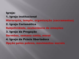 Igreja:
1. Igreja institucional
Hierarquia, templo, organização (sacramentos)
2. Igreja Carismática
Subjetividade, exuberância de emoções
3. Igreja da Pregação
Sermões, semana santa, moral
4. Igreja da Práxis libertadora
Opção pelos pobres, movimentos sociais
 