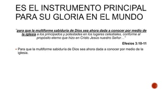 “para que la multiforme sabiduría de Dios sea ahora dada a conocer por medio de
la iglesia a los principados y potestades en los lugares celestiales, conforme al
propósito eterno que hizo en Cristo Jesús nuestro Señor…”
Efesios 3:10-11
 Para que la multiforme sabiduría de Dios sea ahora dada a conocer por medio de la
iglesia.
 