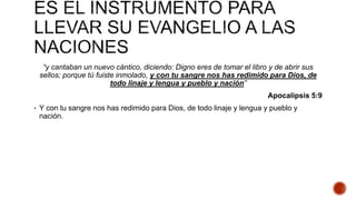 “y cantaban un nuevo cántico, diciendo: Digno eres de tomar el libro y de abrir sus
sellos; porque tú fuiste inmolado, y con tu sangre nos has redimido para Dios, de
todo linaje y lengua y pueblo y nación”
Apocalipsis 5:9
• Y con tu sangre nos has redimido para Dios, de todo linaje y lengua y pueblo y
nación.
 