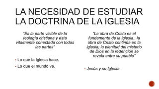 “Es la parte visible de la
teología cristiana y esta
vitalmente conectada con todas
las partes”
• Lo que la Iglesia hace.
• Lo que el mundo ve.
“La obra de Cristo es el
fundamento de la iglesia...la
obra de Cristo continúa en la
iglesia; la plenitud del misterio
de Dios en la redención se
revela entre su pueblo”
• Jesús y su Iglesia.
 