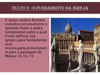    A igreja católica Romana
    considera erroneamente o
    apóstolo Pedro a pedra
    fundamental sobre a qual
    Cristo edificou sua
    igreja;e,para fundamentar
    esse
    ensino,apela,primeiramen
    te,para a passagem de
    Mateus 16.16-19
 