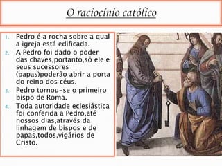 1.   Pedro é a rocha sobre a qual
     a igreja está edificada.
2.   A Pedro foi dado o poder
     das chaves,portanto,só ele e
     seus sucessores
     (papas)poderão abrir a porta
     do reino dos céus.
3.   Pedro tornou-se o primeiro
     bispo de Roma.
4.   Toda autoridade eclesiástica
     foi conferida a Pedro,até
     nossos dias,através da
     linhagem de bispos e de
     papas,todos,vigários de
     Cristo.
 