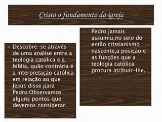 1.   Pedro jamais
                                    assumiu,no seio do
   Descobre-se através             então cristianismo
    de uma análise entre a          nascente,a posição e
    teologia católica e a           as funções que a
    bíblia, quão contrária é        teologia católica
    a interpretação católica        procura atribuir-lhe.
    em relação ao que
    Jesus disse para
    Pedro.Observamos
    alguns pontos que
    devemos considerar.
 
