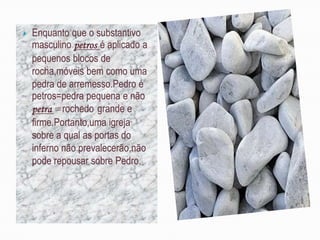    Enquanto que o substantivo
    masculino petros é aplicado a
    pequenos blocos de
    rocha,móveis bem como uma
    pedra de arremesso.Pedro é
    petros=pedra pequena e não
    petra =rochedo grande e
    firme.Portanto,uma igreja
    sobre a qual as portas do
    inferno não prevalecerão,não
    pode repousar sobre Pedro.
 