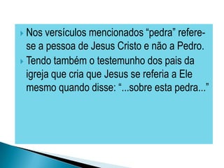  Nos  versículos mencionados “pedra” refere-
  se a pessoa de Jesus Cristo e não a Pedro.
 Tendo também o testemunho dos pais da
  igreja que cria que Jesus se referia a Ele
  mesmo quando disse: “...sobre esta pedra...”
 