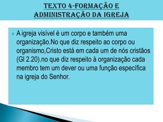    A igreja visível é um corpo e também uma
    organização.No que diz respeito ao corpo ou
    organismo,Cristo está em cada um de nós cristãos
    (Gl 2.20).no que diz respeito à organização cada
    membro tem um dever ou uma função específica
    na igreja do Senhor.
 