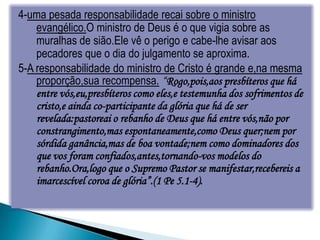 4-uma pesada responsabilidade recai sobre o ministro
    evangélico.O ministro de Deus é o que vigia sobre as
    muralhas de sião.Ele vê o perigo e cabe-lhe avisar aos
    pecadores que o dia do julgamento se aproxima.
5-A responsabilidade do ministro de Cristo é grande e,na mesma
    proporção,sua recompensa. “Rogo,pois,aos presbíteros que há
    entre vós,eu,presbíteros como eles,e testemunha dos sofrimentos de
    cristo,e ainda co-participante da glória que há de ser
    revelada:pastoreai o rebanho de Deus que há entre vós,não por
    constrangimento,mas espontaneamente,como Deus quer;nem por
    sórdida ganância,mas de boa vontade;nem como dominadores dos
    que vos foram confiados,antes,tornando-vos modelos do
    rebanho.Ora,logo que o Supremo Pastor se manifestar,recebereis a
    imarcescível coroa de glória”.(1 Pe 5.1-4).
 
