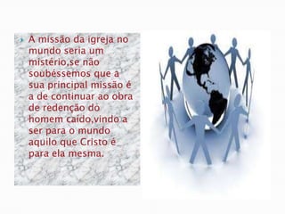    A missão da igreja no
    mundo seria um
    mistério,se não
    soubéssemos que a
    sua principal missão é
    a de continuar ao obra
    de redenção do
    homem caído,vindo a
    ser para o mundo
    aquilo que Cristo é
    para ela mesma.
 
