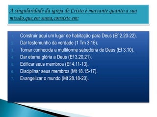 1.   Construir aqui um lugar de habitação para Deus (Ef 2.20-22).
2.   Dar testemunho da verdade (1 Tm 3.15).
3.   Tornar conhecida a multiforme sabedoria de Deus (Ef 3.10).
4.   Dar eterna glória a Deus (Ef 3.20,21).
5.   Edificar seus membros (Ef 4.11-13).
6.   Disciplinar seus membros (Mt 18.15-17).
7.   Evangelizar o mundo (Mt 28.18-20).
 