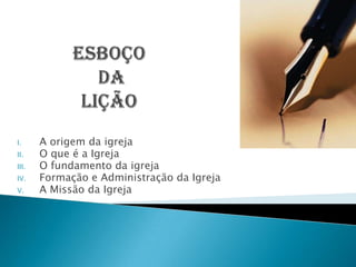 I.     A origem da igreja
II.    O que é a Igreja
III.   O fundamento da igreja
IV.    Formação e Administração da Igreja
V.     A Missão da Igreja
 