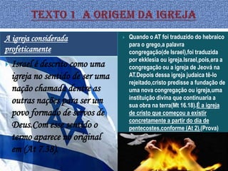 A igreja considerada                  Quando o AT foi traduzido do hebraico
                                       para o grego,a palavra
profeticamente                         congregação(de Israel),foi traduzida
                                       por ekklesia ou igreja.Israel,pois,era a
   Israel é descrito como uma         congregação ou a igreja de Jeová na
    igreja no sentido de ser uma       AT.Depois dessa igreja judaica tê-lo
                                       rejeitado,cristo predisse a fundação de
    nação chamada dentre as            uma nova congregação ou igreja,uma
                                       instituição divina que continuaria a
    outras nações para ser um          sua obra na terra(Mt 16.18).É a igreja
    povo formado de servos de          de cristo que começou a existir
                                       concretamente a partir do dia de
    Deus.Com esse sentido o            pentecostes,conforme (At 2).(Prova)
    termo aparece no original
    em (At 7.38).
 