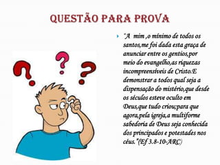    “A mim ,o mínimo de todos os
    santos,me foi dada esta graça de
    anunciar entre os gentios,por
    meio do evangelho,as riquezas
    incompreensíveis de Cristo.E
    demonstrar a todos qual seja a
    dispensação do mistério,que desde
    os séculos esteve oculto em
    Deus,que tudo criou;para que
    agora,pela igreja,a multiforme
    sabedoria de Deus seja conhecida
    dos principados e potestades nos
    céus.”(Ef 3.8-10-ARC)
 