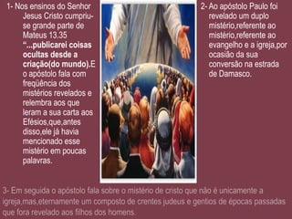 1- Nos ensinos do Senhor     2- Ao apóstolo Paulo foi
     Jesus Cristo cumpriu-      revelado um duplo
     se grande parte de         mistério,referente ao
     Mateus 13.35               mistério,referente ao
     “...publicarei coisas      evangelho e a igreja,por
     ocultas desde a            ocasião da sua
     criação(do mundo).E        conversão na estrada
     o apóstolo fala com        de Damasco.
     freqüência dos
     mistérios revelados e
     relembra aos que
     leram a sua carta aos
     Efésios,que,antes
     disso,ele já havia
     mencionado esse
     mistério em poucas
     palavras.
 