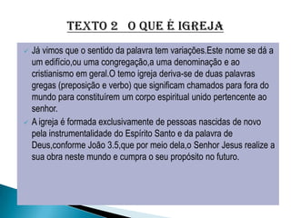    Já vimos que o sentido da palavra tem variações.Este nome se dá a
    um edifício,ou uma congregação,a uma denominação e ao
    cristianismo em geral.O temo igreja deriva-se de duas palavras
    gregas (preposição e verbo) que significam chamados para fora do
    mundo para constituírem um corpo espiritual unido pertencente ao
    senhor.
   A igreja é formada exclusivamente de pessoas nascidas de novo
    pela instrumentalidade do Espírito Santo e da palavra de
    Deus,conforme João 3.5,que por meio dela,o Senhor Jesus realize a
    sua obra neste mundo e cumpra o seu propósito no futuro.
 