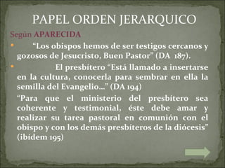 PAPEL ORDEN JERARQUICO
Según APARECIDA
     “Los obispos hemos de ser testigos cercanos y
  gozosos de Jesucristo, Buen Pastor” (DA 187).
           El presbítero “Está llamado a insertarse
  en la cultura, conocerla para sembrar en ella la
  semilla del Evangelio…” (DA 194)
  “Para que el ministerio del presbítero sea
  coherente y testimonial, éste debe amar y
  realizar su tarea pastoral en comunión con el
  obispo y con los demás presbíteros de la diócesis”
  (ibídem 195)
 