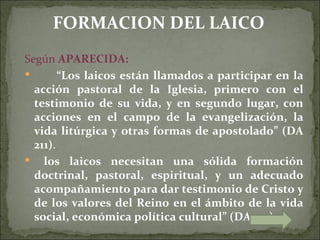 FORMACION DEL LAICO
Según APARECIDA:
       “Los laicos están llamados a participar en la
  acción pastoral de la Iglesia, primero con el
  testimonio de su vida, y en segundo lugar, con
  acciones en el campo de la evangelización, la
  vida litúrgica y otras formas de apostolado” (DA
  211).
 los laicos necesitan una sólida formación
  doctrinal, pastoral, espiritual, y un adecuado
  acompañamiento para dar testimonio de Cristo y
  de los valores del Reino en el ámbito de la vida
  social, económica política cultural” (DA 212).
 