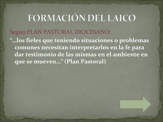 Según PLAN PASTORAL DIOCESANO:
“…los fieles que teniendo situaciones o problemas
  comunes necesitan interpretarlos en la fe para
  dar testimonio de las mismas en el ambiente en
  que se mueven…” (Plan Pastoral)
 
