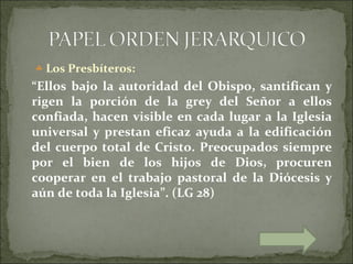 ♣ Los Presbíteros:
“Ellos bajo la autoridad del Obispo, santifican y
rigen la porción de la grey del Señor a ellos
confiada, hacen visible en cada lugar a la Iglesia
universal y prestan eficaz ayuda a la edificación
del cuerpo total de Cristo. Preocupados siempre
por el bien de los hijos de Dios, procuren
cooperar en el trabajo pastoral de la Diócesis y
aún de toda la Iglesia”. (LG 28)
 