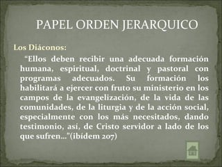 PAPEL ORDEN JERARQUICO
Los Diáconos:
   “Ellos deben recibir una adecuada formación
 humana, espiritual, doctrinal y pastoral con
 programas adecuados. Su formación los
 habilitará a ejercer con fruto su ministerio en los
 campos de la evangelización, de la vida de las
 comunidades, de la liturgia y de la acción social,
 especialmente con los más necesitados, dando
 testimonio, así, de Cristo servidor a lado de los
 que sufren…”(ibídem 207)
 