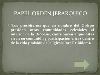 PAPEL ORDEN JERARQUICO
 “Los presbíteros: que en nombre del Obispo
 presiden otras comunidades eclesiales al
 interior de la Diócesis, contribuyen a que éstas
 vivan en comunión y participación eficaz dentro
 de la vida y misión de la Iglesia local” (ibídem).
 