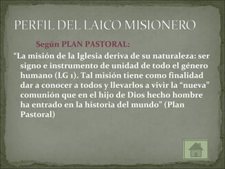 Según PLAN PASTORAL:
“La misión de la Iglesia deriva de su naturaleza: ser
  signo e instrumento de unidad de todo el género
  humano (LG 1). Tal misión tiene como finalidad
  dar a conocer a todos y llevarlos a vivir la “nueva”
  comunión que en el hijo de Dios hecho hombre
  ha entrado en la historia del mundo” (Plan
  Pastoral)
 