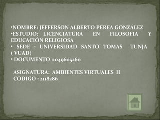 •NOMBRE: JEFFERSON ALBERTO PEREA GONZÁLEZ
•ESTUDIO: LICENCIATURA    EN   FILOSOFIA  Y
EDUCACIÓN RELIGIOSA
• SEDE : UNIVERSIDAD SANTO TOMAS TUNJA
( VUAD)
• DOCUMENTO :1049605260

ASIGNATURA: AMBIENTES VIRTUALES II
CODIGO : 2118286
 